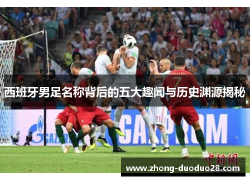西班牙男足名称背后的五大趣闻与历史渊源揭秘