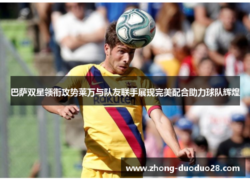 巴萨双星领衔攻势莱万与队友联手展现完美配合助力球队辉煌 巴萨双星领衔攻势莱万与队友联手展现完美配合助力球队辉煌