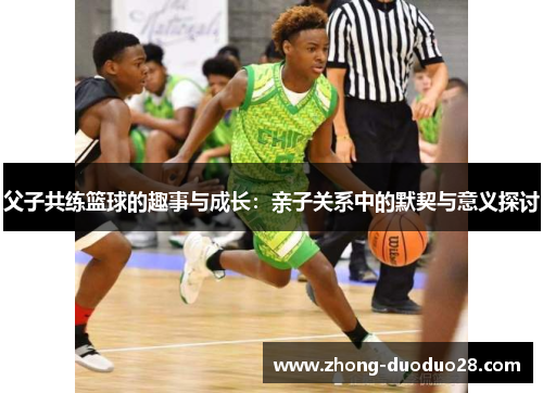 父子共练篮球的趣事与成长:亲子关系中的默契与意义探讨 父子共练篮球的趣事与成长:亲子关系中的默契与意义探讨