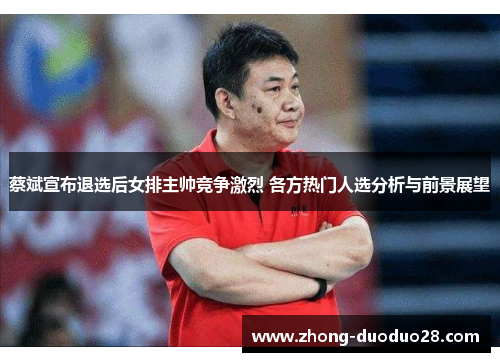 蔡斌宣布退选后女排主帅竞争激烈 各方热门人选分析与前景展望