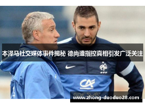 本泽马社交媒体事件揭秘 德尚遭指控真相引发广泛关注