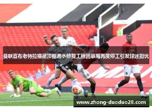 曼联宣布老特拉福德顶棚漏水修复工程因暴雨再度停工引发球迷担忧