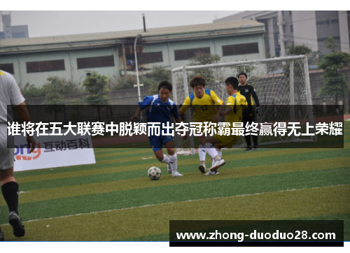 谁将在五大联赛中脱颖而出夺冠称霸最终赢得无上荣耀 谁将在五大联赛中脱颖而出夺冠称霸最终赢得无上荣耀